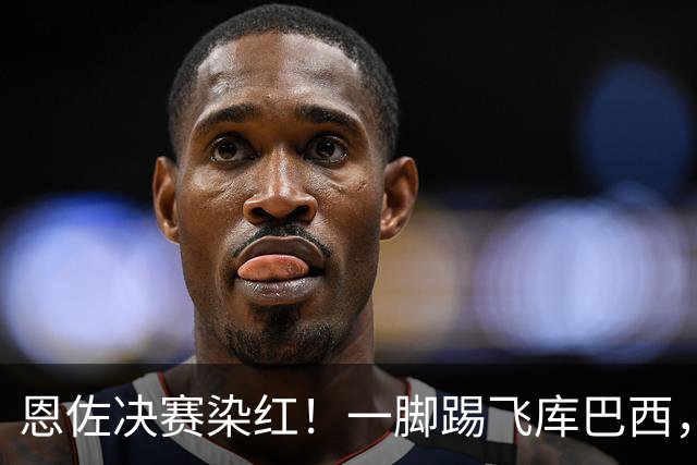 恩佐决赛染红！一脚踢飞库巴西，16年第一人，名宿怒斥太愚蠢