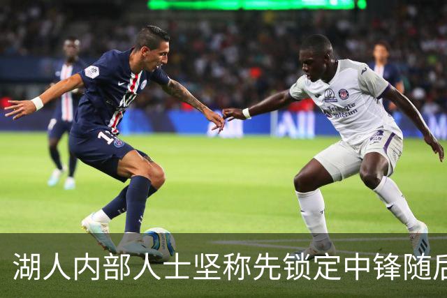 湖人内部人士坚称先锁定中锋随后报价詹姆斯的方案本是他们的首选