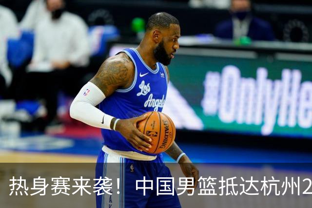 热身赛来袭！中国男篮抵达杭州21-23日迎战澳大利亚和荷兰