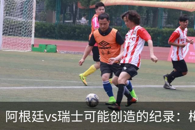 阿根廷vs瑞士可能创造的纪录：梅西连续10场进球、阿根廷12场不败