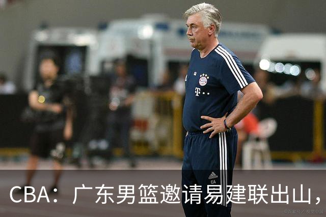 CBA：广东男篮邀请易建联出山，一线外援出走原因出炉，段睿骐主动选择辽宁，朱芳雨下一步工作敲定